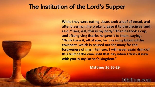 The Institution of the Lord’s Supper
While they were eating, Jesus took a loaf of bread, and
after blessing it he broke it, gave it to the disciples, and
said, “Take, eat; this is my body.” Then he took a cup,
and after giving thanks he gave it to them, saying,
“Drink from it, all of you; for this is my blood of the
covenant, which is poured out for many for the
forgiveness of sins. I tell you, I will never again drink of
this fruit of the vine until that day when I drink it new
with you in my Father’s kingdom.”
Matthew 26:26-29
 