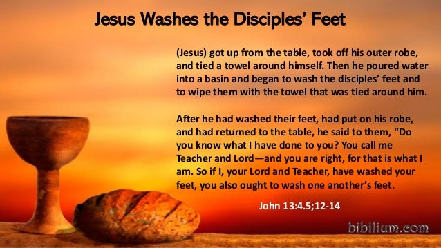 Jesus Washes the Disciples’ Feet
(Jesus) got up from the table, took off his outer robe,
and tied a towel around himself. Then he poured water
into a basin and began to wash the disciples’ feet and
to wipe them with the towel that was tied around him.
After he had washed their feet, had put on his robe,
and had returned to the table, he said to them, “Do
you know what I have done to you? You call me
Teacher and Lord—and you are right, for that is what I
am. So if I, your Lord and Teacher, have washed your
feet, you also ought to wash one another’s feet.
John 13:4.5;12-14
 