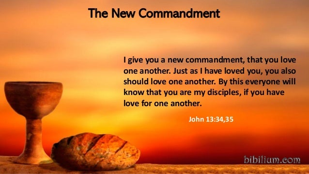 The New Commandment
I give you a new commandment, that you love
one another. Just as I have loved you, you also
should love one another. By this everyone will
know that you are my disciples, if you have
love for one another.
John 13:34,35
 
