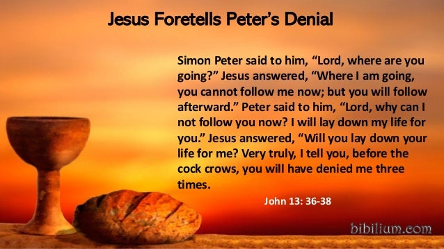 Jesus Foretells Peter’s Denial
Simon Peter said to him, “Lord, where are you
going?” Jesus answered, “Where I am going,
you cannot follow me now; but you will follow
afterward.” Peter said to him, “Lord, why can I
not follow you now? I will lay down my life for
you.” Jesus answered, “Will you lay down your
life for me? Very truly, I tell you, before the
cock crows, you will have denied me three
times.
John 13: 36-38
 
