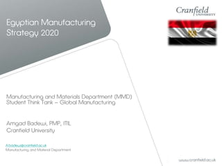 Egyptian Manufacturing
Strategy 2020
Manufacturing and Materials Department (MMD)
Student Think Tank – Global Manufacturing
Amgad Badewi, PMP, ITIL
Cranfield University
A.badewi@cranfield.ac.uk
Manufacturing and Material Department
 