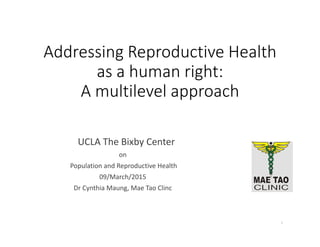 Addressing Reproductive Health 
as a human right: 
A multilevel approach
UCLA The Bixby Center
on
Population and Reproductive Health  
09/March/2015
Dr Cynthia Maung, Mae Tao Clinc
1
 