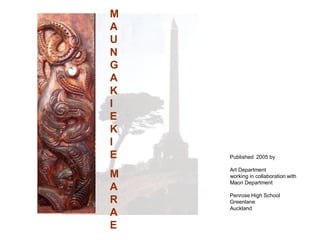 M
A
U
N
G
A
K
I
E
K
I
E   Published 2005 by

    Art Department
M   working in collaboration with
    Maori Department
A
    Penrose High School
R   Greenlane
    Auckland
A
E
 