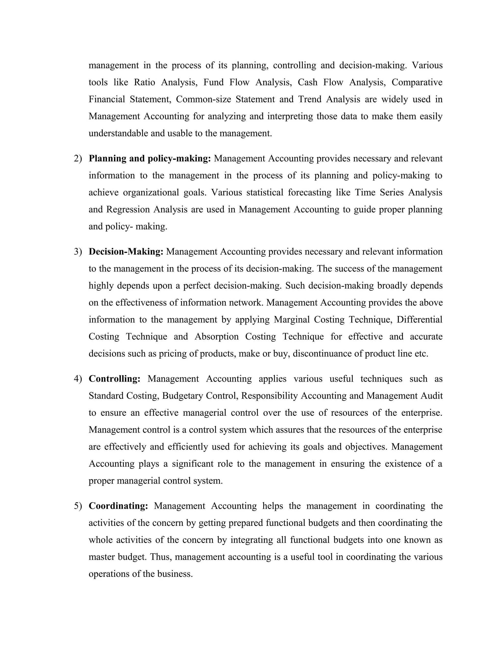 management in the process of its planning, controlling and decision-making. Various
tools like Ratio Analysis, Fund Flow Analysis, Cash Flow Analysis, Comparative
Financial Statement, Common-size Statement and Trend Analysis are widely used in
Management Accounting for analyzing and interpreting those data to make them easily
understandable and usable to the management.
2) Planning and policy-making: Management Accounting provides necessary and relevant
information to the management in the process of its planning and policy-making to
achieve organizational goals. Various statistical forecasting like Time Series Analysis
and Regression Analysis are used in Management Accounting to guide proper planning
and policy- making.
3) Decision-Making: Management Accounting provides necessary and relevant information
to the management in the process of its decision-making. The success of the management
highly depends upon a perfect decision-making. Such decision-making broadly depends
on the effectiveness of information network. Management Accounting provides the above
information to the management by applying Marginal Costing Technique, Differential
Costing Technique and Absorption Costing Technique for effective and accurate
decisions such as pricing of products, make or buy, discontinuance of product line etc.
4) Controlling: Management Accounting applies various useful techniques such as
Standard Costing, Budgetary Control, Responsibility Accounting and Management Audit
to ensure an effective managerial control over the use of resources of the enterprise.
Management control is a control system which assures that the resources of the enterprise
are effectively and efficiently used for achieving its goals and objectives. Management
Accounting plays a significant role to the management in ensuring the existence of a
proper managerial control system.
5) Coordinating: Management Accounting helps the management in coordinating the
activities of the concern by getting prepared functional budgets and then coordinating the
whole activities of the concern by integrating all functional budgets into one known as
master budget. Thus, management accounting is a useful tool in coordinating the various
operations of the business.
 
