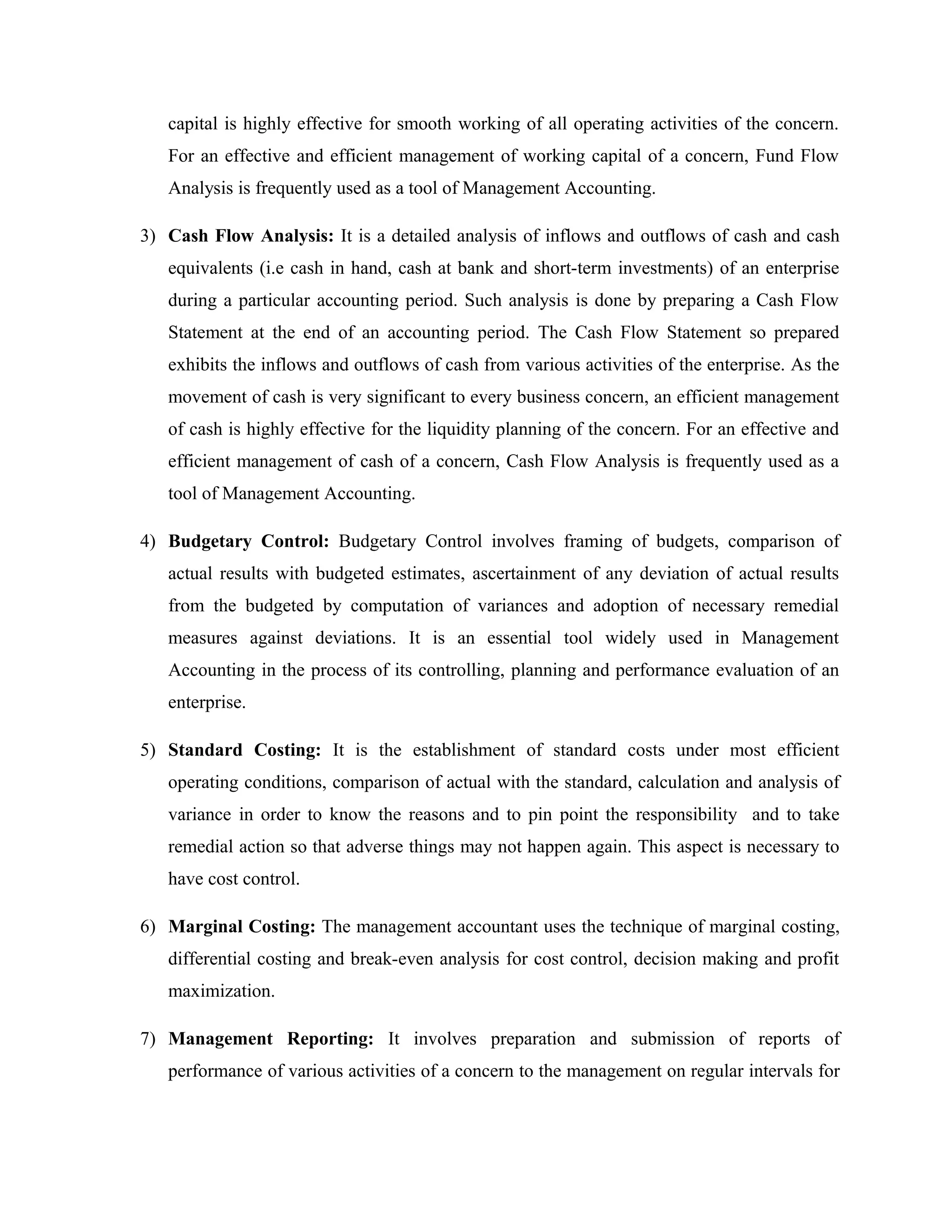 capital is highly effective for smooth working of all operating activities of the concern.
For an effective and efficient management of working capital of a concern, Fund Flow
Analysis is frequently used as a tool of Management Accounting.
3) Cash Flow Analysis: It is a detailed analysis of inflows and outflows of cash and cash
equivalents (i.e cash in hand, cash at bank and short-term investments) of an enterprise
during a particular accounting period. Such analysis is done by preparing a Cash Flow
Statement at the end of an accounting period. The Cash Flow Statement so prepared
exhibits the inflows and outflows of cash from various activities of the enterprise. As the
movement of cash is very significant to every business concern, an efficient management
of cash is highly effective for the liquidity planning of the concern. For an effective and
efficient management of cash of a concern, Cash Flow Analysis is frequently used as a
tool of Management Accounting.
4) Budgetary Control: Budgetary Control involves framing of budgets, comparison of
actual results with budgeted estimates, ascertainment of any deviation of actual results
from the budgeted by computation of variances and adoption of necessary remedial
measures against deviations. It is an essential tool widely used in Management
Accounting in the process of its controlling, planning and performance evaluation of an
enterprise.
5) Standard Costing: It is the establishment of standard costs under most efficient
operating conditions, comparison of actual with the standard, calculation and analysis of
variance in order to know the reasons and to pin point the responsibility and to take
remedial action so that adverse things may not happen again. This aspect is necessary to
have cost control.
6) Marginal Costing: The management accountant uses the technique of marginal costing,
differential costing and break-even analysis for cost control, decision making and profit
maximization.
7) Management Reporting: It involves preparation and submission of reports of
performance of various activities of a concern to the management on regular intervals for
 