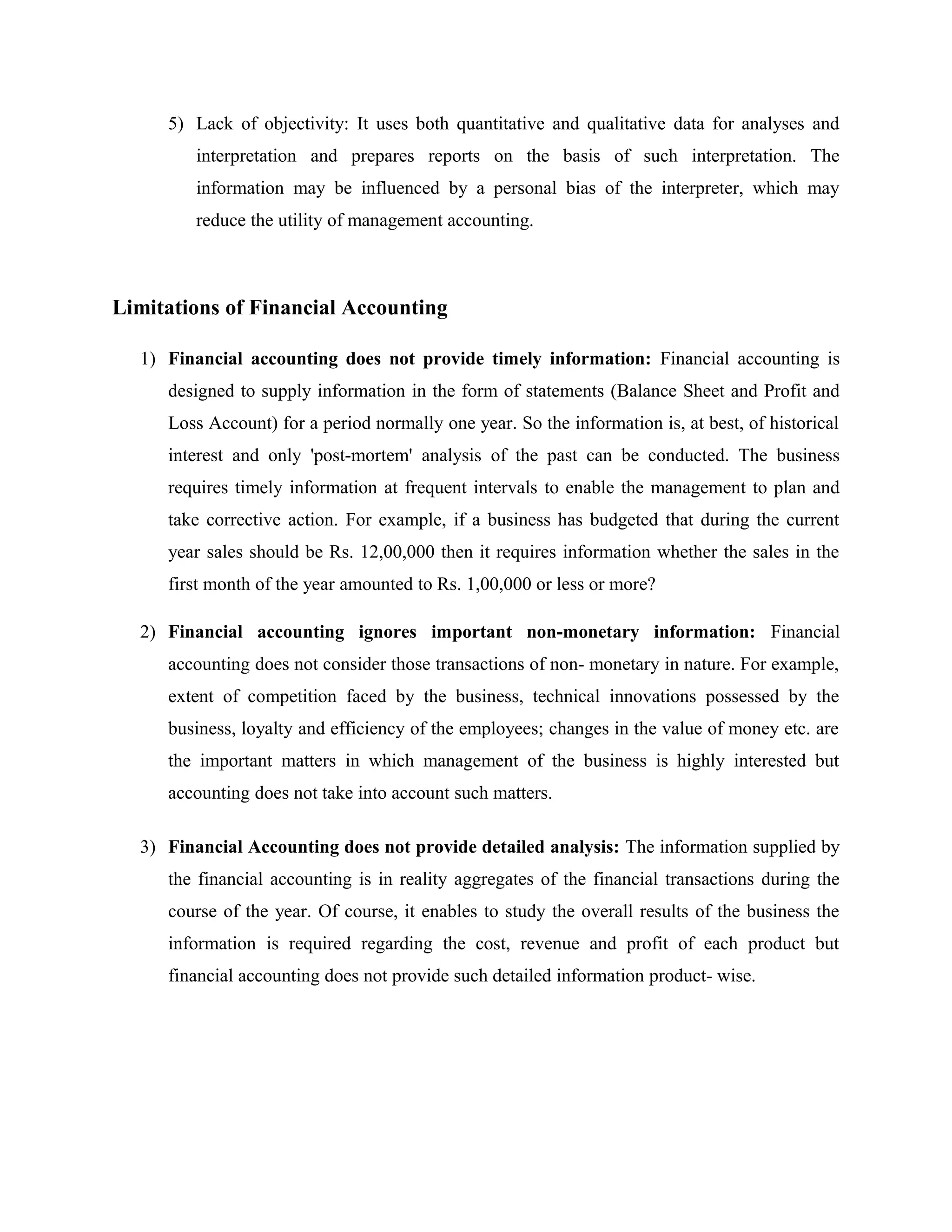 5) Lack of objectivity: It uses both quantitative and qualitative data for analyses and
interpretation and prepares reports on the basis of such interpretation. The
information may be influenced by a personal bias of the interpreter, which may
reduce the utility of management accounting.
Limitations of Financial Accounting
1) Financial accounting does not provide timely information: Financial accounting is
designed to supply information in the form of statements (Balance Sheet and Profit and
Loss Account) for a period normally one year. So the information is, at best, of historical
interest and only 'post-mortem' analysis of the past can be conducted. The business
requires timely information at frequent intervals to enable the management to plan and
take corrective action. For example, if a business has budgeted that during the current
year sales should be Rs. 12,00,000 then it requires information whether the sales in the
first month of the year amounted to Rs. 1,00,000 or less or more?
2) Financial accounting ignores important non-monetary information: Financial
accounting does not consider those transactions of non- monetary in nature. For example,
extent of competition faced by the business, technical innovations possessed by the
business, loyalty and efficiency of the employees; changes in the value of money etc. are
the important matters in which management of the business is highly interested but
accounting does not take into account such matters.
3) Financial Accounting does not provide detailed analysis: The information supplied by
the financial accounting is in reality aggregates of the financial transactions during the
course of the year. Of course, it enables to study the overall results of the business the
information is required regarding the cost, revenue and profit of each product but
financial accounting does not provide such detailed information product- wise.
 