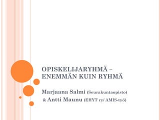 OPISKELIJARYHMÄ –
ENEMMÄN KUIN RYHMÄ
Marjaana Salmi (Seurakuntaopisto)
& Antti Maunu (EHYT ry/ AMIS-työ)
 