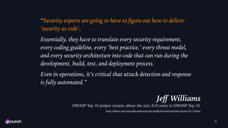 “Security experts are going to have to ﬁgure out how to deliver
‘security as code’.
Essentially, they have to translate every security requirement,
every coding guideline, every ‘best practice,’ every threat model,
and every security architecture into code that can run during the
development, build, test, and deployment process.
Even in operations, it’s critical that attack detection and response
is fully automated.”
Jeﬀ Williams
OWASP Top 10 project creator, about the (ex) A10 entry in OWASP Top 10.
https://sdtimes.com/owasp-adds-unprotected-apis-insuﬃcient-attack-protection-top-ten-2017-release/
11
 