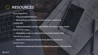 RESOURCES
Chaos Engineering
✓ http://principlesofchaos.org
✓ https://github.com/dastergon/awesome-chaos-engineering
OWASP ZAP
✓ https://www.owasp.org/index.php/OWASP_Zed_Attack_Proxy_Project
Source Code Analysis
✓ https://www.owasp.org/index.php/Source_Code_Analysis_Tools
Code Security reviews
✓ https://www.owasp.org/index.php/Code_Review_Introduction
Systems Scans
✓ https://www.owasp.org/index.php/Category:Vulnerability_Scanning_Tools
25
 