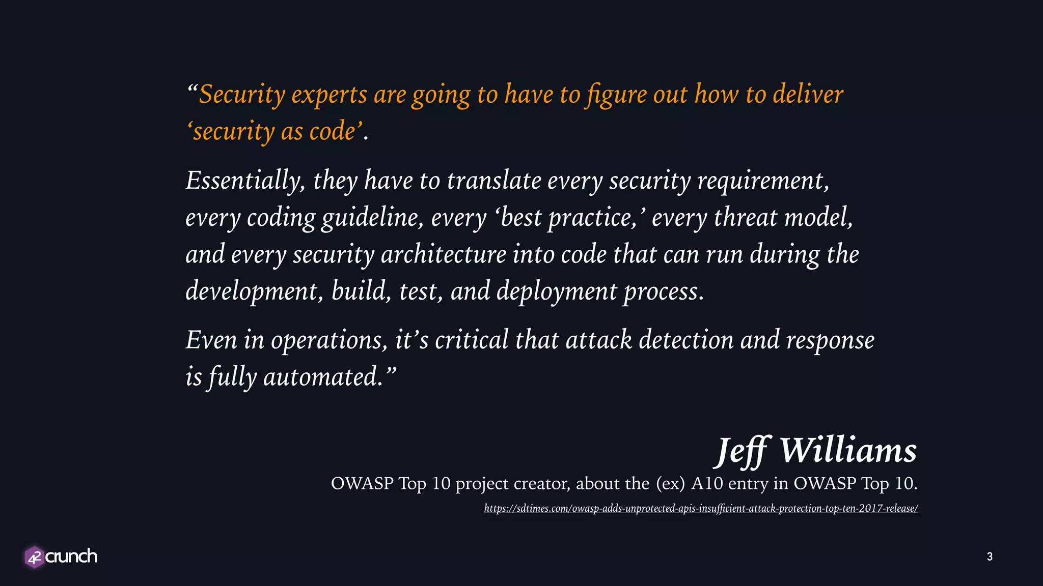 “Security experts are going to have to ﬁgure out how to deliver
‘security as code’.
Essentially, they have to translate every security requirement,
every coding guideline, every ‘best practice,’ every threat model,
and every security architecture into code that can run during the
development, build, test, and deployment process.
Even in operations, it’s critical that attack detection and response
is fully automated.”
Jeﬀ Williams
OWASP Top 10 project creator, about the (ex) A10 entry in OWASP Top 10.
https://sdtimes.com/owasp-adds-unprotected-apis-insuﬃcient-attack-protection-top-ten-2017-release/
3
 