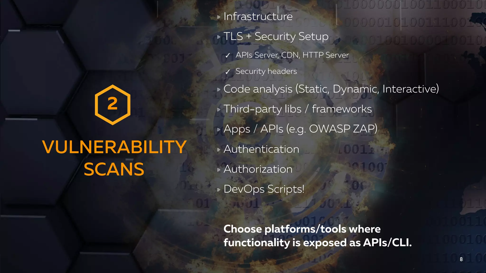 VULNERABILITY
SCANS
8
Infrastructure
TLS + Security Setup
✓ APIs Server, CDN, HTTP Server
✓ Security headers
Code analysis (Static, Dynamic, Interactive)
Third-party libs / frameworks
Apps / APIs (e.g. OWASP ZAP)
Authentication
Authorization
DevOps Scripts!
Choose platforms/tools where  
functionality is exposed as APIs/CLI.
2
 