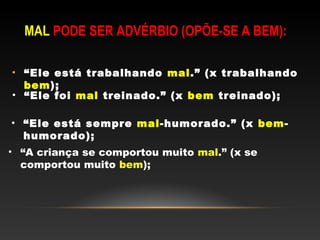 MAL PODE SER ADVÉRBIO (OPÕE-SE A BEM):

• “Ele está trabalhando mal.” (x trabalhando
  bem);
• “Ele foi mal treinado.” (x bem treinado);

• “Ele está sempre mal-humorado.” (x bem-
  humorado);
• “A criança se comportou muito mal.” (x se
  comportou muito bem);
 