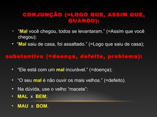 CONJUNÇÃO (=LOGO QUE, ASSIM QUE,
                 QUANDO):

 • “Mal você chegou, todos se levantaram.” (=Assim que você
    chegou);
 • “Mal saiu de casa, foi assaltado.” (=Logo que saiu de casa);

substantivo (=doença, defeito, problema):

 • “Ele está com um mal incurável.” (=doença);

 • “O seu mal é não ouvir os mais velhos.” (=defeito).
 • Na dúvida, use o velho “macete”:
 • MAL x BEM;

 • MAU x BOM.
 