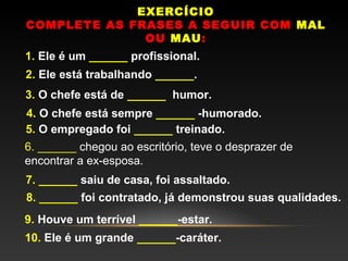 EXERCÍCIO
COMPLETE AS FRASES A SEGUIR COM MAL
              OU MAU:
1. Ele é um ______ profissional.
2. Ele está trabalhando ______.
3. O chefe está de ______  humor.
4. O chefe está sempre ______ -humorado.
5. O empregado foi ______ treinado.
6. ______ chegou ao escritório, teve o desprazer de
encontrar a ex-esposa.
7. ______ saiu de casa, foi assaltado.
8. ______ foi contratado, já demonstrou suas qualidades.
9. Houve um terrível ______-estar.
10. Ele é um grande ______-caráter.
 