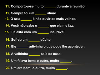 11. Comportou-se muito ______ durante a reunião.

12. Sempre foi um ______ aluno.
13. O seu ______ é não ouvir os mais velhos.

14. Você não sabe o ______ que ela me faz.
15. Ela está com um ______ incurável.

16. Sofreu um ______ súbito.

17. Ele ______ adivinha o que pode lhe acontecer.

18. A velhinha ______ saía de casa.

19. Um falava bem; o outro, muito ______.

20. Um era bom; o outro, muito ______.
 