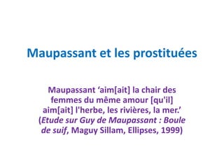 Maupassant et les prostituées

    Maupassant ‘aim[ait] la chair des
    femmes du même amour [qu'il]
  aim[ait] l'herbe, les rivières, la mer.’
 (Etude sur Guy de Maupassant : Boule
  de suif, Maguy Sillam, Ellipses, 1999)
 