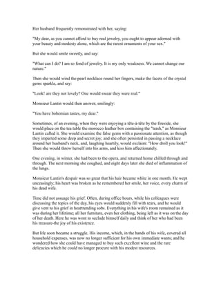 Her husband frequently remonstrated with her, saying:
"My dear, as you cannot afford to buy real jewelry, you ought to appear adorned with
your beauty and modesty alone, which are the rarest ornaments of your sex."
But she would smile sweetly, and say:
"What can I do? I am so fond of jewelry. It is my only weakness. We cannot change our
nature."
Then she would wind the pearl necklace round her fingers, make the facets of the crystal
gems sparkle, and say:
"Look! are they not lovely? One would swear they were real."
Monsieur Lantin would then answer, smilingly:
"You have bohemian tastes, my dear."
Sometimes, of an evening, when they were enjoying a tête-à-tête by the fireside, she
would place on the tea table the morocco leather box containing the "trash," as Monsieur
Lantin called it. She would examine the false gems with a passionate attention, as though
they imparted some deep and secret joy; and she often persisted in passing a necklace
around her husband's neck, and, laughing heartily, would exclaim: "How droll you look!"
Then she would throw herself into his arms, and kiss him affectionately.
One evening, in winter, she had been to the opera, and returned home chilled through and
through. The next morning she coughed, and eight days later she died of inflammation of
the lungs.
Monsieur Lantin's despair was so great that his hair became white in one month. He wept
unceasingly; his heart was broken as he remembered her smile, her voice, every charm of
his dead wife.
Time did not assuage his grief. Often, during office hours, while his colleagues were
discussing the topics of the day, his eyes would suddenly fill with tears, and he would
give vent to his grief in heartrending sobs. Everything in his wife's room remained as it
was during her lifetime; all her furniture, even her clothing, being left as it was on the day
of her death. Here he was wont to seclude himself daily and think of her who had been
his treasure-the joy of his existence.
But life soon became a struggle. His income, which, in the hands of his wife, covered all
household expenses, was now no longer sufficient for his own immediate wants; and he
wondered how she could have managed to buy such excellent wine and the rare
delicacies which he could no longer procure with his modest resources.
 
