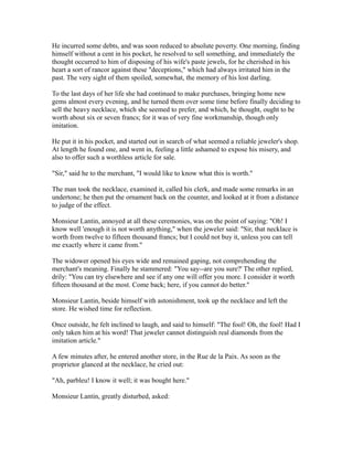 He incurred some debts, and was soon reduced to absolute poverty. One morning, finding
himself without a cent in his pocket, he resolved to sell something, and immediately the
thought occurred to him of disposing of his wife's paste jewels, for he cherished in his
heart a sort of rancor against these "deceptions," which had always irritated him in the
past. The very sight of them spoiled, somewhat, the memory of his lost darling.
To the last days of her life she had continued to make purchases, bringing home new
gems almost every evening, and he turned them over some time before finally deciding to
sell the heavy necklace, which she seemed to prefer, and which, he thought, ought to be
worth about six or seven francs; for it was of very fine workmanship, though only
imitation.
He put it in his pocket, and started out in search of what seemed a reliable jeweler's shop.
At length he found one, and went in, feeling a little ashamed to expose his misery, and
also to offer such a worthless article for sale.
"Sir," said he to the merchant, "I would like to know what this is worth."
The man took the necklace, examined it, called his clerk, and made some remarks in an
undertone; he then put the ornament back on the counter, and looked at it from a distance
to judge of the effect.
Monsieur Lantin, annoyed at all these ceremonies, was on the point of saying: "Oh! I
know well 'enough it is not worth anything," when the jeweler said: "Sir, that necklace is
worth from twelve to fifteen thousand francs; but I could not buy it, unless you can tell
me exactly where it came from."
The widower opened his eyes wide and remained gaping, not comprehending the
merchant's meaning. Finally he stammered: "You say--are you sure?' The other replied,
drily: "You can try elsewhere and see if any one will offer you more. I consider it worth
fifteen thousand at the most. Come back; here, if you cannot do better."
Monsieur Lantin, beside himself with astonishment, took up the necklace and left the
store. He wished time for reflection.
Once outside, he felt inclined to laugh, and said to himself: "The fool! Oh, the fool! Had I
only taken him at his word! That jeweler cannot distinguish real diamonds from the
imitation article."
A few minutes after, he entered another store, in the Rue de la Paix. As soon as the
proprietor glanced at the necklace, he cried out:
"Ah, parbleu! I know it well; it was bought here."
Monsieur Lantin, greatly disturbed, asked:
 