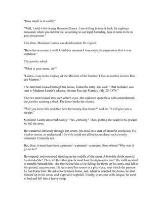 "How much is it worth?"
"Well, I sold it for twenty thousand francs. I am willing to take it back for eighteen
thousand, when you inform me, according to our legal formality, how it came to be in
your possession."
This time, Monsieur Lantin was dumfounded. He replied:
"But--but--examine it well. Until this moment I was under the impression that it was
imitation."
The jeweler asked:
"What is your name, sir?"
"Lantin--I am in the employ of the Minister of the Interior. I live at number sixteen Rue
des Martyrs."
The merchant looked through his books, found the entry, and said: "That necklace was
sent to Madame Lantin's address, sixteen Rue des Martyrs, July 20, 1876."
The two men looked into each other's eyes--the widower speechless with astonishment;
the jeweler scenting a thief. The latter broke the silence.
"Will you leave this necklace here for twenty-four hours?" said he; "I will give you a
receipt."
Monsieur Lantin answered hastily: "Yes, certainly." Then, putting the ticket in his pocket,
he left the store.
He wandered aimlessly through the streets, his mind in a state of dreadful confusion. He
tried to reason, to understand. His wife could not afford to purchase such a costly
ornament. Certainly not.
But, then, it must have been a present!--a present!--a present, from whom? Why was it
given her?
He stopped, and remained standing in the middle of the street. A horrible doubt entered
his mind--She? Then, all the other jewels must have been presents, too! The earth seemed
to tremble beneath him--the tree before him to be falling; he threw up his arms, and fell to
the ground, unconscious. He recovered his senses in a pharmacy, into which the passers-
by had borne him. He asked to be taken home, and, when he reached the house, he shut
himself up in his room, and wept until nightfall. Finally, overcome with fatigue, he went
to bed and fell into a heavy sleep.
 