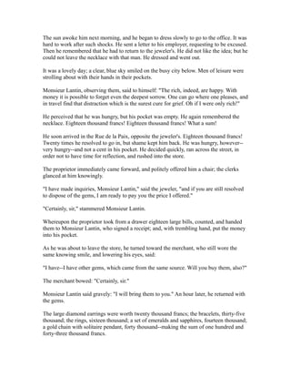 The sun awoke him next morning, and he began to dress slowly to go to the office. It was
hard to work after such shocks. He sent a letter to his employer, requesting to be excused.
Then he remembered that he had to return to the jeweler's. He did not like the idea; but he
could not leave the necklace with that man. He dressed and went out.
It was a lovely day; a clear, blue sky smiled on the busy city below. Men of leisure were
strolling about with their hands in their pockets.
Monsieur Lantin, observing them, said to himself: "The rich, indeed, are happy. With
money it is possible to forget even the deepest sorrow. One can go where one pleases, and
in travel find that distraction which is the surest cure for grief. Oh if I were only rich!"
He perceived that he was hungry, but his pocket was empty. He again remembered the
necklace. Eighteen thousand francs! Eighteen thousand francs! What a sum!
He soon arrived in the Rue de la Paix, opposite the jeweler's. Eighteen thousand francs!
Twenty times he resolved to go in, but shame kept him back. He was hungry, however--
very hungry--and not a cent in his pocket. He decided quickly, ran across the street, in
order not to have time for reflection, and rushed into the store.
The proprietor immediately came forward, and politely offered him a chair; the clerks
glanced at him knowingly.
"I have made inquiries, Monsieur Lantin," said the jeweler, "and if you are still resolved
to dispose of the gems, I am ready to pay you the price I offered."
"Certainly, sir," stammered Monsieur Lantin.
Whereupon the proprietor took from a drawer eighteen large bills, counted, and handed
them to Monsieur Lantin, who signed a receipt; and, with trembling hand, put the money
into his pocket.
As he was about to leave the store, he turned toward the merchant, who still wore the
same knowing smile, and lowering his eyes, said:
"I have--I have other gems, which came from the same source. Will you buy them, also?"
The merchant bowed: "Certainly, sir."
Monsieur Lantin said gravely: "I will bring them to you." An hour later, he returned with
the gems.
The large diamond earrings were worth twenty thousand francs; the bracelets, thirty-five
thousand; the rings, sixteen thousand; a set of emeralds and sapphires, fourteen thousand;
a gold chain with solitaire pendant, forty thousand--making the sum of one hundred and
forty-three thousand francs.
 