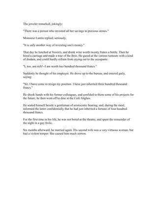 The jeweler remarked, jokingly:
"There was a person who invested all her savings in precious stones."
Monsieur Lantin replied, seriously:
"It is only another way of investing one's money."
That day he lunched at Voisin's, and drank wine worth twenty francs a bottle. Then he
hired a carriage and made a tour of the Bois. He gazed at the various turnouts with a kind
of disdain, and could hardly refrain from crying out to the occupants:
"I, too, am rich!--I am worth two hundred thousand francs."
Suddenly he thought of his employer. He drove up to the bureau, and entered gaily,
saying:
"Sir, I have come to resign my position. I have just inherited three hundred thousand
francs."
He shook hands with his former colleagues, and confided to them some of his projects for
the future; he then went off to dine at the Cafe Anglais.
He seated himself beside a gentleman of aristocratic bearing; and, during the meal,
informed the latter confidentially that he had just inherited a fortune of four hundred
thousand francs.
For the first time in his life, he was not bored at the theatre, and spent the remainder of
the night in a gay frolic.
Six months afterward, he married again. His second wife was a very virtuous woman; but
had a violent temper. She caused him much sorrow.
 