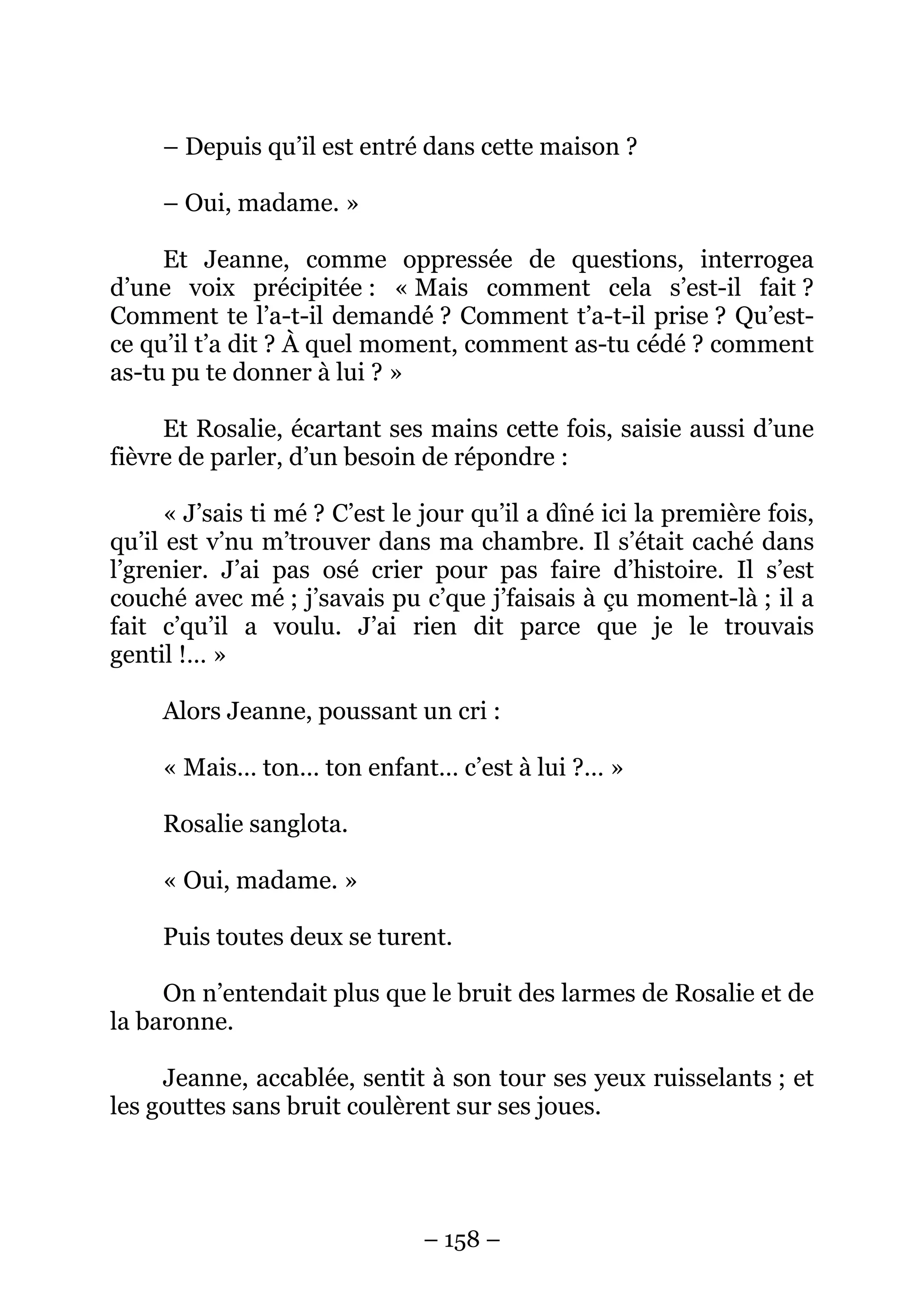 – 158 –
– Depuis qu’il est entré dans cette maison ?
– Oui, madame. »
Et Jeanne, comme oppressée de questions, interrogea
d’une voix précipitée : « Mais comment cela s’est-il fait ?
Comment te l’a-t-il demandé ? Comment t’a-t-il prise ? Qu’est-
ce qu’il t’a dit ? À quel moment, comment as-tu cédé ? comment
as-tu pu te donner à lui ? »
Et Rosalie, écartant ses mains cette fois, saisie aussi d’une
fièvre de parler, d’un besoin de répondre :
« J’sais ti mé ? C’est le jour qu’il a dîné ici la première fois,
qu’il est v’nu m’trouver dans ma chambre. Il s’était caché dans
l’grenier. J’ai pas osé crier pour pas faire d’histoire. Il s’est
couché avec mé ; j’savais pu c’que j’faisais à çu moment-là ; il a
fait c’qu’il a voulu. J’ai rien dit parce que je le trouvais
gentil !… »
Alors Jeanne, poussant un cri :
« Mais… ton… ton enfant… c’est à lui ?… »
Rosalie sanglota.
« Oui, madame. »
Puis toutes deux se turent.
On n’entendait plus que le bruit des larmes de Rosalie et de
la baronne.
Jeanne, accablée, sentit à son tour ses yeux ruisselants ; et
les gouttes sans bruit coulèrent sur ses joues.
 