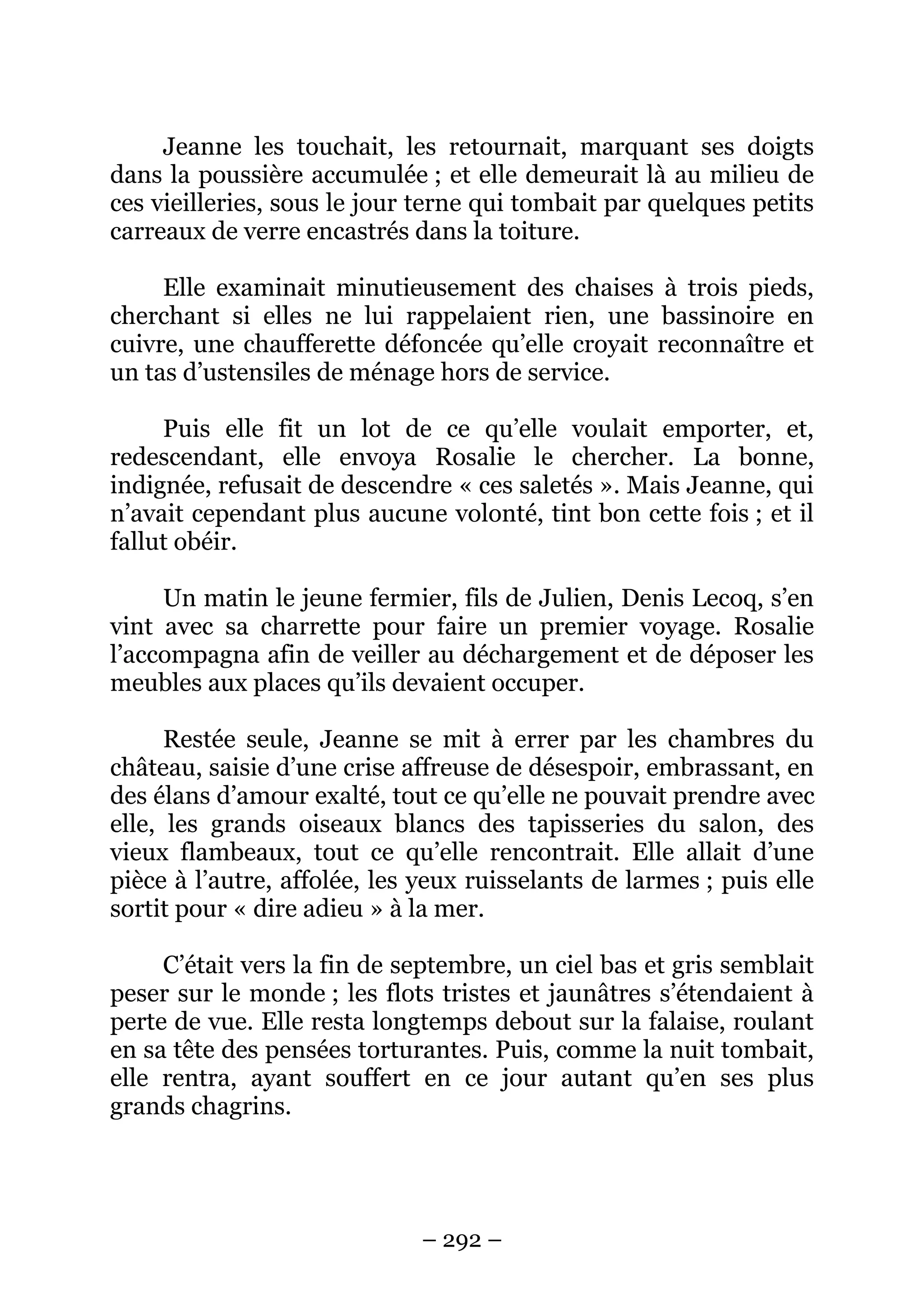 – 292 –
Jeanne les touchait, les retournait, marquant ses doigts
dans la poussière accumulée ; et elle demeurait là au milieu de
ces vieilleries, sous le jour terne qui tombait par quelques petits
carreaux de verre encastrés dans la toiture.
Elle examinait minutieusement des chaises à trois pieds,
cherchant si elles ne lui rappelaient rien, une bassinoire en
cuivre, une chaufferette défoncée qu’elle croyait reconnaître et
un tas d’ustensiles de ménage hors de service.
Puis elle fit un lot de ce qu’elle voulait emporter, et,
redescendant, elle envoya Rosalie le chercher. La bonne,
indignée, refusait de descendre « ces saletés ». Mais Jeanne, qui
n’avait cependant plus aucune volonté, tint bon cette fois ; et il
fallut obéir.
Un matin le jeune fermier, fils de Julien, Denis Lecoq, s’en
vint avec sa charrette pour faire un premier voyage. Rosalie
l’accompagna afin de veiller au déchargement et de déposer les
meubles aux places qu’ils devaient occuper.
Restée seule, Jeanne se mit à errer par les chambres du
château, saisie d’une crise affreuse de désespoir, embrassant, en
des élans d’amour exalté, tout ce qu’elle ne pouvait prendre avec
elle, les grands oiseaux blancs des tapisseries du salon, des
vieux flambeaux, tout ce qu’elle rencontrait. Elle allait d’une
pièce à l’autre, affolée, les yeux ruisselants de larmes ; puis elle
sortit pour « dire adieu » à la mer.
C’était vers la fin de septembre, un ciel bas et gris semblait
peser sur le monde ; les flots tristes et jaunâtres s’étendaient à
perte de vue. Elle resta longtemps debout sur la falaise, roulant
en sa tête des pensées torturantes. Puis, comme la nuit tombait,
elle rentra, ayant souffert en ce jour autant qu’en ses plus
grands chagrins.
 