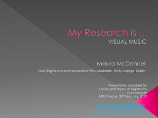 DAH (Digital Arts and Humanities) PhD Candidate, Trinity College, Dublin



                                               Presentation prepared for
                                        History and Theory of Digital Arts
                                                             Core Module
                                        ATRL Theatre, 20 th February, 2012



                                       http://visualmusic.blogspot.com
                                       http://www.soundingvisual.com
                                   http://soundingvisual.blogspot.com
 