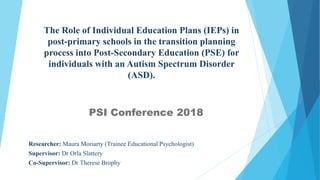 The Role of Individual Education Plans (IEPs) in
post-primary schools in the transition planning
process into Post-Secondary Education (PSE) for
individuals with an Autism Spectrum Disorder
(ASD).
PSI Conference 2018
Researcher: Maura Moriarty (Trainee Educational Psychologist)
Supervisor: Dr Orla Slattery
Co-Supervisor: Dr Therese Brophy
 