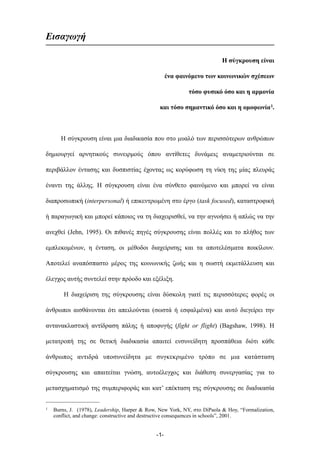 Εισαγωγή
Η σύγκρουση είναι
ένα φαινόµενο των κοινωνικών σχέσεων
τόσο φυσικό όσο και η αρµονία
και τόσο σηµαντικό όσο και η οµοφωνία1.
Η σύγκρουση είναι µια διαδικασία που στο µυαλό των περισσότερων ανθρώπων
δηµιουργεί αρνητικούς συνειρµούς όπου αντίθετες δυνάµεις αναµετριούνται σε
περιβάλλον έντασης και δυσπιστίας έχοντας ως κορύφωση τη νίκη της µίας πλευράς
έναντι της άλλης. Η σύγκρουση είναι ένα σύνθετο φαινόµενο και µπορεί να είναι
διαπροσωπική (interpersonal) ή επικεντρωµένη στο έργο (task focused), καταστροφική
ή παραγωγική και µπορεί κάποιος να τη διαχειρισθεί, να την αγνοήσει ή απλώς να την
ανεχθεί (Jehn, 1995). Οι πιθανές πηγές σύγκρουσης είναι πολλές και το πλήθος των
εµπλεκοµένων, η ένταση, οι µέθοδοι διαχείρισης και τα αποτελέσµατα ποικίλουν.
Αποτελεί αναπόσπαστο µέρος της κοινωνικής ζωής και η σωστή εκµετάλλευση και
έλεγχος αυτής συντελεί στην πρόοδο και εξέλιξη.
Η διαχείριση της σύγκρουσης είναι δύσκολη γιατί τις περισσότερες φορές οι
άνθρωποι αισθάνονται ότι απειλούνται (σωστά ή εσφαλµένα) και αυτό διεγείρει την
αντανακλαστική αντίδραση πάλης ή αποφυγής (fight or flight) (Bagshaw, 1998). Η
µετατροπή της σε θετική διαδικασία απαιτεί ενσυνείδητη προσπάθεια διότι κάθε
άνθρωπος αντιδρά υποσυνείδητα µε συγκεκριµένο τρόπο σε µια κατάσταση
σύγκρουσης και απαιτείται γνώση, αυτοέλεγχος και διάθεση συνεργασίας για το
µετασχηµατισµό της συµπεριφοράς και κατ’ επέκταση της σύγκρουσης σε διαδικασία
-1-
1 Burns, J. (1978), Leadership, Harper & Row, New York, NY, στο DiPaola & Hoy, “Formalization,
conflict, and change: constructive and destructive consequences in schools”, 2001.
 
