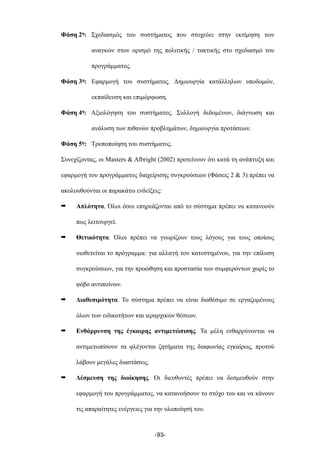 Φάση 2η: Σχεδιασµός του συστήµατος που στοχεύει στην εκτίµηση των
αναγκών στον ορισµό της πολιτικής / τακτικής στο σχεδιασµό του
προγράµµατος.
Φάση 3η: Εφαρµογή του συστήµατος. Δηµιουργία κατάλληλων υποδοµών,
εκπαίδευση και επιµόρφωση.
Φάση 4η: Αξιολόγηση του συστήµατος. Συλλογή δεδοµένων, διάγνωση και
ανάλυση των πιθανών προβληµάτων, δηµιουργία προτάσεων.
Φάση 5η: Τροποποίηση του συστήµατος.
Συνεχίζοντας, οι Masters & Albright (2002) προτείνουν ότι κατά τη ανάπτυξη και
εφαρµογή του προγράµµατος διαχείρισης συγκρούσεων (Φάσεις 2 & 3) πρέπει να
ακολουθούνται οι παρακάτω ενδείξεις:
➡ Απλότητα. Όλοι όσοι επηρεάζονται από το σύστηµα πρέπει να κατανοούν
πως λειτουργεί.
➡ Θετικότητα. Όλοι πρέπει να γνωρίζουν τους λόγους για τους οποίους
υιοθετείται το πρόγραµµα: για αλλαγή του κατεστηµένου, για την επίλυση
συγκρούσεων, για την προώθηση και προστασία των συµφερόντων χωρίς το
φόβο αντιποίνων.
➡ Διαθεσιµότητα. Το σύστηµα πρέπει να είναι διαθέσιµο σε εργαζοµένους
όλων των ειδικοτήτων και ιεραρχικών θέσεων.
➡ Ενθάρρυνση της έγκαιρης αντιµετώπισης. Τα µέλη ενθαρρύνονται να
αντιµετωπίσουν τα φλέγονται ζητήµατα της διαφωνίας εγκαίρως, προτού
λάβουν µεγάλες διαστάσεις.
➡ Δέσµευση της διοίκησης. Οι διευθυντές πρέπει να δεσµευθούν στην
εφαρµογή του προγράµµατος, να κατανοήσουν το στόχο του και να κάνουν
τις απαραίτητες ενέργειες για την υλοποίησή του.
-93-
 