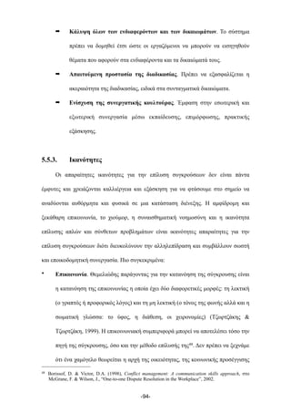 ➡ Κάλυψη όλων των ενδιαφερόντων και των δικαιωµάτων. Το σύστηµα
πρέπει να δοµηθεί έτσι ώστε οι εργαζόµενοι να µπορούν να εισηγηθούν
θέµατα που αφορούν στα ενδιαφέροντα και τα δικαιώµατά τους.
➡ Απαιτούµενη προστασία της διαδικασίας. Πρέπει να εξασφαλίζεται η
ακεραιότητα της διαδικασίας, ειδικά στα συνταγµατικά δικαιώµατα.
➡ Ενίσχυση της συνεργατικής κουλτούρας. Έµφαση στην εσωτερική και
εξωτερική συνεργασία µέσω εκπαίδευσης, επιµόρφωσης, πρακτικής
εξάσκησης.
5.5.3. Ικανότητες
Οι απαραίτητες ικανότητες για την επίλυση συγκρούσεων δεν είναι πάντα
έµφυτες και χρειάζονται καλλιέργεια και εξάσκηση για να φτάσουµε στο σηµείο να
αναδύονται αυθόρµητα και φυσικά σε µια κατάσταση διένεξης. Η αµφίδροµη και
ξεκάθαρη επικοινωνία, το χιούµορ, η συναισθηµατική νοηµοσύνη και η ικανότητα
επίλυσης απλών και σύνθετων προβληµάτων είναι ικανότητες απαραίτητες για την
επίλυση συγκρούσεων διότι διευκολύνουν την αλληλεπίδραση και συµβάλλουν σωστή
και εποικοδοµητική συνεργασία. Πιο συγκεκριµένα:
• Επικοινωνία. Θεµελιώδης παράγοντας για την κατανόηση της σύγκρουσης είναι
η κατανόηση της επικοινωνίας η οποία έχει δύο διαφορετικές µορφές: τη λεκτική
(ο γραπτός ή προφορικός λόγος) και τη µη λεκτική (ο τόνος της φωνής αλλά και η
σωµατική γλώσσα: το ύφος, η διάθεση, οι χειρονοµίες) (Τζωρτζάκης &
Τζωρτζάκη, 1999). Η επικοινωνιακή συµπεριφορά µπορεί να αποτελέσει τόσο την
πηγή της σύγκρουσης, όσο και την µέθοδο επίλυσής της48. Δεν πρέπει να ξεχνάµε
ότι ένα χαµόγελο θεωρείται η αρχή της οικειότητας, της κοινωνικής προσέγγισης
-94-
48 Borissof, D. & Victor, D.A. (1998), Conflict management: A communication skills approach, στο
McGrane, F. & Wilson, J., “One-to-one Dispute Resolution in the Workplace”, 2002.
 