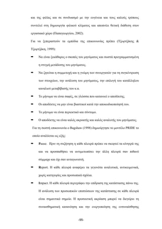 και της φιλίας και σε συνδυασµό µε την ευγένεια και τους καλούς τρόπους
συντελεί στη δηµιουργία φιλικού κλίµατος και αποπνέει θετική διάθεση στον
εργασιακό χώρο (Παπαγεωργίου, 2002).
Για να ξεπεραστούν τα εµπόδια της επικοινωνίας πρέπει (Τζωρτζάκης &
Τζωρτζάκη, 1999):
➡ Να είναι ξεκάθαρος ο σκοπός του µηνύµατος και σωστά προγραµµατισµένη
η στιγµή µετάδοσης του µηνύµατος.
➡ Να ζητείται η συµµετοχή και η γνώµη των συνεργατών για τη συγκέντρωση
των στοιχείων, την ανάλυση του µηνύµατος, την επιλογή του κατάλληλου
καναλιού µεταβίβασής του κ.α.
➡ Το µήνυµα να είναι σαφές, σε γλώσσα που κατανοεί ο αποδέκτης.
➡ Οι αποδέκτες να µην είναι βιαστικοί κατά την αποκωδικοποίησή του.
➡ Το µήνυµα να είναι περιεκτικό και σύντοµο.
➡ Ο αποδέκτης να είναι καλός ακροατής και καλός αναλυτής του µηνύµατος.
Για τη σωστή επικοινωνία ο Bagshaw (1998) δηµιούργησε το µοντέλο PRIDE το
οποίο αναλύεται ως εξής:
➡ Pause. Πριν τη συζήτηση η κάθε πλευρά πρέπει να σκεφτεί τα κίνητρά της
και να προσπαθήσει να αντιµετωπίσει την άλλη πλευρά σαν πιθανό
σύµµαχο και όχι σαν ανταγωνιστή.
➡ Report. Η κάθε πλευρά αναφέρει τα γεγονότα αναλυτικά, αντικειµενικά,
χωρίς κατηγορίες και προσωπικά σχόλια.
➡ Impact. Η κάθε πλευρά περιγράφει την επίδραση της κατάστασης πάνω της.
Η ανάλυση των προσωπικών επιπτώσεων της κατάστασης σε κάθε πλευρά
είναι σηµαντικό σηµείο. Η προσεκτική ακρόαση µπορεί να διεγείρει τη
συναισθηµατική κατανόηση και την ενεργοποίηση της ενσυναίσθησης
-95-
 