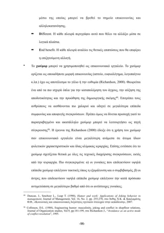 µέσω της οποίας µπορεί να βρεθεί το σηµείο επικοινωνίας και
αλληλοκατανόησης.
➡ Different. Η κάθε πλευρά περιγράφει αυτό που θέλει να αλλάξει µέσα σε
λογικά πλαίσια.
➡ End benefit. Η κάθε πλευρά αναλύει τις θετικές επιπτώσεις που θα επιφέρει
η επιζητούµενη αλλαγή.
• Το χιούµορ µπορεί να χρησιµοποιηθεί ως επικοινωνιακό εργαλείο. Το χιούµορ
ορίζεται ως οποιαδήποτε µορφή επικοινωνίας (αστείο, ευφυολόγηµα, λογοπαίγνιο
κ.λπ.) έχει ως αποτέλεσµα το γέλιο ή την ευθυµία (Richardson, 2000). Θεωρείται
ένα από τα πιο ισχυρά όπλα για την καταπολέµηση του άγχους, την αύξηση της
αποδοτικότητας και την προώθηση της δηµιουργικής σκέψης49. Επιτρέπει τους
ανθρώπους να αισθάνονται πιο χαλαροί και οδηγεί σε µεγαλύτερα επίπεδα
συµφωνίας και αποφυγής συγκρούσεων. Πρέπει όµως να δίνεται προσοχή γιατί το
παρατραβηγµένο και ακατάλληλο χιούµορ µπορεί να λειτουργήσει ως πηγή
σύγκρουσης50. Η έρευνα της Richardson (2000) έδειξε ότι η χρήση του χιούµορ
σαν επικοινωνιακό εργαλείο είναι µεγαλύτερη ανάµεσα σε άτοµα ίδιων
φυλετικών χαρακτηριστικών και ίδιας κλίµακας ιεραρχίας. Επίσης εντόπισε ότι το
χιούµορ σχετίζεται θετικά µε όλες τις τεχνικές διαχείρισης συγκρούσεων, εκτός
από την κυριαρχία. Πιο συγκεκριµένα: α) οι γυναίκες που επιδεικνύουν υψηλά
επίπεδα χιούµορ επιλέγουν τακτικές όπως η εξοµάλυνση και ο συµβιβασµός, β) οι
άντρες που επιδεικνύουν υψηλά επίπεδα χιούµορ επιλέγουν την κατά πρόσωπο
αντιµετώπιση σε µεγαλύτερο βαθµό από ότι οι αντίστοιχες γυναίκες.
-96-
49 Duncan, J., Smeltzer L., Leap T. (1990), Humor and work: Applications of Joking behavior to
management, Journal of Management, Vol. 16, No. 2, pp. 255-278, στο Άνθης Χ.Κ. & Κακλαµάνης
Θ.Θ., «Κοινωνικές και επικοινωνιακές δεξιότητες ηγετικών στελεχών στην εκπαίδευση», 2007.
50 Collinson, D.L. (1988), Engineering humor: masculinity, joking and conflict in shopfloor relations,
Journal of Organization studies, Vol.9, pp.181-199, στο Richardson J., “Avoidance as an active mode
of conflict resolution”, 1995.
 