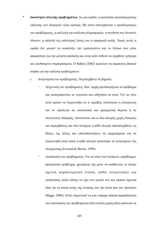 • Ικανότητα επίλυσης προβληµάτων. Σε µια οµάδα, η ικανότητα εποικοδοµητικής
επίλυσης των διαφορών είναι κρίσιµη. Με αυτή επιτυγχάνεται ο προσδιορισµός
του προβλήµατος, η συλλογή και ανάλυση πληροφοριών, η σύνθεση των δυνατών
λύσεων, η επιλογή της καλύτερης λύσης και η εφαρµογή αυτής. Χωρίς αυτή, η
οµάδα δεν µπορεί να αναπτύξει την εµπιστοσύνη και το δέσιµο που είναι
απαραίτητα για την µέγιστη απόδοση και είναι πολύ πιθανό να εξαχθούν γρήγορα
και λανθασµένα συµπεράσµατα. O Rahim (2002) προτείνει τα παρακάτω βασικά
στάδια για την επίλυση προβληµάτων:
i. Αναγνώριση του προβλήµατος. Περιλαµβάνει τα βήµατα:
- Ανίχνευση του προβλήµατος. Κατ’ αρχάς προσδιορίζεται το πρόβληµα
και καταγράφονται τα γεγονότα που οδήγησαν σε αυτό. Για να γίνει
αυτό πρέπει να διερευνηθεί σε τι ακριβώς συνίσταται η σύγκρουση
και αν οφείλεται σε ουσιαστικά και πραγµατικά θέµατα ή σε
ιδεολογικές διαφορές. Ακούγονται και οι δύο πλευρές χωρίς διακοπές
και παρεµβάσεις και στη συνέχεια η κάθε πλευρά επαναλαµβάνει τις
θέσεις της άλλης και επαναδιατυπώνει τα επιχειρήµατα για να
διερευνηθεί κατά πόσο η κάθε πλευρά κατανόησε το αντικείµενο της
σύγκρουσης (Everard & Morris, 1999).
- Διατύπωση του προβλήµατος. Για να είναι ένα λεγόµενο «πρόβληµα»
πραγµατικό πρόβληµα, χρειάζεται όχι µόνο να αισθάνεται το άτοµο
σχετική ψυχοπνευµατική ένταση, καθώς αντιµετωπίζει µια
κατάσταση, αλλά επίσης να έχει στο µυαλό του και κάποια σχετική
ιδέα για τη φύση αυτής της έντασης και την αιτία που την προκαλεί
(Bigge, 2000). Είναι σηµαντικό να µην υπάρχει κάποια παραπλάνηση
στη διατύπωση του προβλήµατος διότι πολλές φορές άλλο φαίνεται να
-97-
 