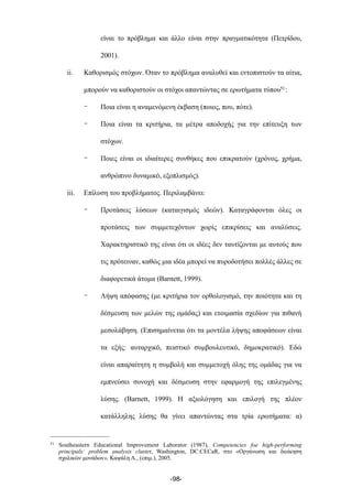είναι το πρόβληµα και άλλο είναι στην πραγµατικότητα (Πετρίδου,
2001).
ii. Καθορισµός στόχων. Όταν το πρόβληµα αναλυθεί και εντοπιστούν τα αίτια,
µπορούν να καθοριστούν οι στόχοι απαντώντας σε ερωτήµατα τύπου51:
- Ποια είναι η αναµενόµενη έκβαση (ποιος, που, πότε).
- Ποια είναι τα κριτήρια, τα µέτρα αποδοχής για την επίτευξη των
στόχων.
- Ποιες είναι οι ιδιαίτερες συνθήκες που επικρατούν (χρόνος, χρήµα,
ανθρώπινο δυναµικό, εξοπλισµός).
iii. Επίλυση του προβλήµατος. Περιλαµβάνει:
- Προτάσεις λύσεων (καταιγισµός ιδεών). Καταγράφονται όλες οι
προτάσεις των συµµετεχόντων χωρίς επικρίσεις και αναλύσεις.
Χαρακτηριστικό της είναι ότι οι ιδέες δεν ταυτίζονται µε αυτούς που
τις πρότειναν, καθώς µια ιδέα µπορεί να πυροδοτήσει πολλές άλλες σε
διαφορετικά άτοµα (Barnett, 1999).
- Λήψη απόφασης (µε κριτήρια τον ορθολογισµό, την ποιότητα και τη
δέσµευση των µελών της οµάδας) και ετοιµασία σχεδίων για πιθανή
µεσολάβηση. (Επισηµαίνεται ότι τα µοντέλα λήψης αποφάσεων είναι
τα εξής: αυταρχικό, πειστικό συµβουλευτικό, δηµοκρατικό). Εδώ
είναι απαραίτητη η συµβολή και συµµετοχή όλης της οµάδας για να
εµπνεύσει συνοχή και δέσµευση στην εφαρµογή της επιλεγµένης
λύσης. (Barnett, 1999). Η αξιολόγηση και επιλογή της πλέον
κατάλληλης λύσης θα γίνει απαντώντας στα τρία ερωτήµατα: α)
-98-
51 Southeastern Educational Improvement Laborator (1987), Competencies foe high-performing
principals: problem analysis cluster, Washington, DC:CECaR, στο «Οργάνωση και διοίκηση
σχολικών µονάδων», Καψάλη Α., (επιµ.), 2005.
 