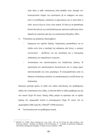 κατά πόσο η κάθε εναλλακτική λύση βοηθάει στην επιτυχία των
αντικειµενικών στόχων του οργανισµού, β) αν υπάρχουν και ποιες
είναι οι ανεπιθύµητες επιπτώσεις ή παρενέργειες και γ) κατά πόσο η
κάθε προτεινόµενη λύση είναι εφικτή. Η λύση µε τα περισσότερα
θετικά, θα επιλεγεί ως η καταλληλότερη και αποτελεί τη βέλτιστη λύση,
δηλαδή την καλύτερη από όλες τις εναλλακτικές (Πετρίδου, 2001).
iv. Υλοποίηση της απόφασης. Περιλαµβάνει:
- Εφαρµογή των σχεδίων δράσης. Απαραίτητες προϋποθέσεις για το
στάδιο αυτό είναι η αποδοχή της απόφασης από όλους, ο ορισµός
συντονιστών – υπεύθυνων για την υλοποίηση και ο λεπτοµερής
καθορισµός των απαραίτητων ενεργειών.
- Ανασκόπηση των αποτελεσµάτων και διορθωτικές δράσεις. Η
αξιολόγηση των αποτελεσµάτων διευκολύνεται εάν οι στόχοι έχουν
ποσοτικοποιηθεί και είναι µετρήσιµοι. Η ανατροφοδότηση κατά τη
διάρκεια υλοποίησης επιτρέπει τις αναπροσαρµογές για βελτίωση της
διαδικασίας.
Ιδιαίτερη προσοχή πρέπει να δοθεί στα στάδιο διατύπωσης του προβλήµατος
καθώς εάν η διατύπωση γίνει λάθος, η λύση θα δοθεί σε λάθος πρόβληµα και όχι
στο σωστό (Τype III error). Επίσης λάθος µπορεί να προκύψει εάν το σχέδιο
δράσης δεν εφαρµοσθεί σωστά ή ολοκληρωµένα (Τype IV error). Για να
αποφευχθούν λάθη Τype III, ο Mitroff52 (1998) προτείνει:
➡ Να διατυπώνονται τα προβλήµατα σωστά.
-99-
52 Mitroff, I.I. (1998), Smart thinking for crazy times: The art of solving the right problems. San
Fransisco: Berrett – Koehler, στο Rahim, A.M. & Psenicka, C., “A model of emotional intelligence
and conflict management strategies: A study in seven countries”, 2002.
 