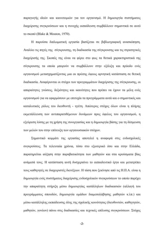 παραγωγής ιδεών και καινοτοµιών για τον οργανισµό. Η δηµιουργία συστήµατος
διαχείρισης συγκρούσεων και η συνεχής εκπαίδευση συµβάλλουν σηµαντικά σε αυτό
το σκοπό (Blake & Mouton, 1970).
Η παρούσα διπλωµατική εργασία βασίζεται σε βιβλιογραφική ανασκόπηση.
Αναλύει τις πηγές της σύγκρουσης, τη διαδικασία της σύγκρουσης και τις στρατηγικές
διαχείρισής της. Σκοπός της είναι να φέρει στο φως τα θετικά χαρακτηριστικά της
σύγκρουσης τα οποία µπορούν να συµβάλλουν στην εξέλιξη και πρόοδο ενός
οργανισµού µετασχηµατίζοντας µια εκ πρώτης όψεως αρνητική κατάσταση σε θετική
διαδικασία. Αναφέρονται οι στόχοι των προγραµµάτων διαχείρισης της σύγκρουσης, οι
απαραίτητες γνώσεις, δεξιότητες και ικανότητες που πρέπει να έχουν τα µέλη ενός
οργανισµού για να εφαρµόσουν µε επιτυχία τα προγράµµατα αυτά και ο σηµαντικός και
καταλυτικός ρόλος του διευθυντή - ηγέτη. Απώτερος στόχος όλων είναι η πλήρης
εκµετάλλευση των αντιπαρατιθέµενων δυνάµεων προς όφελος του οργανισµού, η
εξεύρεση λύσης µε τη χρήση της συνεργασίας και η δηµιουργία βάσης για τη δέσµευση
των µελών του στην επίτευξη των οργανωσιακών στόχων.
Σηµαντικό κοµµάτι της εργασίας αποτελεί η αναφορά στις ενδοσχολικές
συγκρούσεις. Τα τελευταία χρόνια, τόσο στο εξωτερικό όσο και στην Ελλάδα,
παρατηρείται αύξηση στην παραβατικότητα των µαθητών και στα κρούσµατα βίας
ανάµεσά τους. Η κατάσταση αυτή δυσχεραίνει το εκπαιδευτικό έργο και µετατρέπει
τους καθηγητές σε διαχειριστές διενέξεων. Η τάση που ξεκίνησε από τις Η.Π.Α. είναι η
δηµιουργία ενός συστήµατος διαχείρισης ενδοσχολικών συγκρούσεων το οποίο παρέχει
την απαραίτητη στήριξη µέσω δηµιουργίας κατάλληλων διαδικασιών (αλλαγή του
προγράµµατος σπουδών, δηµιουργία οµάδων διαµεσολάβησης µαθητών κ.λπ.) και
µέσω κατάλληλης εκπαίδευσης όλης της σχολικής κοινότητας (διευθυντών, καθηγητών,
µαθητών, γονέων) πάνω στις διαδικασίες και τεχνικές επίλυσης συγκρούσεων. Στόχος
-2-
 