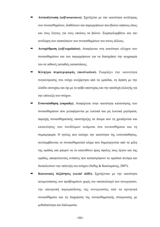➡ Αυτοεπίγνωση (self-awareness). Σχετίζεται µε την ικανότητα αντίληψης
των συναισθηµάτων, διαθέσεων και παρορµήσεων που βιώνει κάποιος όπως
και τους λόγους για τους οποίους τα βιώνει. Συµπεριλαµβάνει και την
αντίληψη των επιπτώσεων των συναισθηµάτων του στους άλλους.
➡ Αυτορύθµιση (self-regulation). Αναφέρεται στη ικανότητα ελέγχου των
συναισθηµάτων και των παρορµήσεων για να διατηρήσει την ψυχραιµία
του σε πιθανές ασταθείς καταστάσεις.
➡ Κίνητρα συµπεριφοράς (motivation). Εκφράζει την ικανότητα
συγκέντρωσης στο στόχο ανεξάρτητα από τα εµπόδια, τη δράση µε την
ελπίδα επιτυχίας και όχι µε το φόβο αποτυχίας και την αποδοχή αλλαγής για
την επίτευξη των στόχων.
➡ Ενσυναίσθηση (empathy). Αναφέρεται στην ικανότητα κατανόησης των
συναισθηµάτων που µεταφέρονται µε λεκτικά και µη λεκτικά µηνύµατα,
παροχής συναισθηµατικής υποστήριξης σε άτοµα που τη χρειάζονται και
κατανόησης των συνδέσµων ανάµεσα στα συναισθήµατα και τη
συµπεριφορά. Ο ηγέτης που κατέχει την ικανότητα της ενσυναίσθησης,
αντιλαµβάνεται το συναισθηµατικό κλίµα που δηµιουργείται από τα µέλη
της οµάδας και µπορεί να το κατευθύνει προς όφελος τους έργου και της
οµάδας, αποφεύγοντας εντάσεις που καταστρέφουν το οµαδικό πνεύµα και
δυσκολεύουν την επίτευξη του στόχου (Άνθης & Κακλαµάνης, 2007).
➡ Κοινωνικές δεξιότητες (social skills). Σχετίζονται µε την ικανότητα
αντιµετώπισης των προβληµάτων χωρίς τον υποσκελισµό των συνεργατών,
την αποτροπή παρεµπόδισης της συνεργασίας από τα αρνητικά
συναισθήµατα και τη διαχείριση της συναισθηµατικής σύγκρουσης µε
µεθοδικότητα και διπλωµατία.
-101-
 