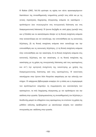 Ο Rahim (2002, Vol.10) ερεύνησε τη σχέση των πέντε προαναφερόµενων
διαστάσεων της συναισθηµατικής νοηµοσύνης µεταξύ τους αλλά και µε τις
γενικές στρατηγικές διαχείρισης σύγκρουσης ανάµεσα σε υφιστάµενο –
προϊστάµενο (πιο συγκεκριµένα στη συνεργατική διάσταση και στη
διαπραγµατευτική διάσταση). Η έρευνα διεξήχθη σε επτά χώρες (µεταξύ τους
και η Ελλάδα) και τα αποτελέσµατα έδειξαν α) τη θετική συσχέτιση ανάµεσα
στην αυτοαντίληψη και τον αυτοέλεγχο, την ενσυναίσθηση και τις κοινωνικές
δεξιότητες, β) τη θετική συσχέτιση ανάµεσα στον αυτοέλεγχο και την
ενσυναίσθηση και τις κοινωνικές δεξιότητες, γ) τη θετική συσχέτιση ανάµεσα
στην ενσυναίσθηση και την υποκίνηση, δ) τη θετική συσχέτιση ανάµεσα στις
κοινωνικές δεξιότητες και την υποκίνηση, ε) τη θετική συσχέτιση της
υποκίνησης µε τη χρήση της συνεργατικής διάστασης από τους υφισταµένους
και στ’) την αρνητική συσχέτιση της υποκίνησης µε χρήση της
διαπραγµατευτικής διάστασης από τους υφισταµένους. Η υποκίνηση
υπεισέρχεται στην έρευνα διότι θεωρείται απαραίτητη για την επίτευξη των
στόχων. Η υπάρχουσα βιβλιογραφία αναφέρει ότι η στάση και η συµπεριφορά
των προϊσταµένων επηρεάζει τη συµµόρφωση και ικανοποίηση των
υφισταµένων, τα στιλ διαχείρισης σύγκρουσης µε τον προϊστάµενο και την
απόδοση στην εργασία. Χρησιµοποιώντας τις συναισθηµατικές του δεξιότητες ο
διευθυντής µπορεί να ενθαρρύνει τους υφισταµένους να εντείνουν τη χρήση της
µεθόδου επίλυσης προβληµάτων µε αποτέλεσµα αύξηση των επιπέδων
συνεργασίας και απόδοσης στην εργασία.
-102-
 