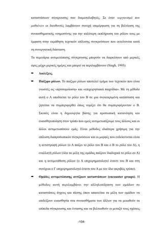 καταστάσεων σύγκρουσης σαν διαµεσολαβητές. Σε έναν «οργανισµό που
µαθαίνει» οι διευθυντές λαµβάνουν συνεχή επιµόρφωση για τη βελτίωση της
συναισθηµατικής νοηµοσύνης για την καλύτερη εκπλήρωση του ρόλου τους µε
έµφαση στην εκµάθηση τεχνικών επίλυσης συγκρούσεων που εκτείνονται κατά
τη συνεργατική διάσταση.
Τα σεµινάρια αντιµετώπισης σύγκρουσης µπορούν να διαρκέσουν από µερικές
ώρες µέχρι µερικές ηµέρες και µπορεί να περιλαµβάνουν (Singh, 1995):
➡ Διαλέξεις,
➡ Παίξιµο ρόλων. Το παίξιµο ρόλων αποτελεί τµήµα των τεχνικών που είναι
γνωστές ως «προσοµοίωση» και «επιχειρησιακά παιχνίδια». Με τη µέθοδο
αυτή ο Α υποδύεται το ρόλο του Β σε µια συγκεκριµένη κατάσταση και
ζητείται να συµπεριφερθεί όπως νοµίζει ότι θα συµπεριφέρονταν ο Β.
Σκοπός είναι η δηµιουργία βάσης για προσωπική κατανόηση και
ευαισθητοποίηση στον τρόπο που εµείς αντιµετωπίζουµε τους άλλους και οι
άλλοι αντιµετωπίσουν εµάς. Είναι µέθοδος ιδιαίτερα χρήσιµη για την
επίλυση διαπροσωπικών συγκρούσεων και οι µορφές που ενδείκνυνται είναι
η αντιστροφή ρόλων (ο Α παίζει το ρόλο του Β και ο Β το ρόλο του Α), η
εναλλαγή ρόλων (όλα τα µέλη της οµάδας παίζουν διαδοχικά το ρόλο ου Α)
και η αντιµετάθεση ρόλων (ο Α επιχειρηµατολογεί έναντι του Β και στη
συνέχεια ο Γ επιχειρηµατολογεί έναντι του Α µε τον ίδιο ακριβώς τρόπο).
➡ Οµάδες αντιµετώπισης αντίξοων καταστάσεων (encounter groups). Η
µέθοδος αυτή περιλαµβάνει την αλληλεπίδραση των οµάδων σε
καταστάσεις άγχους και πίεσης όπου απαιτείται τα µέλη των οµάδων να
επιδείξουν ευαισθησία στα συναισθήµατα των άλλων για να µειωθούν τα
επίπεδα σύγκρουσης και έντασης και να βελτιωθούν οι µεταξύ τους σχέσεις
-104-
 