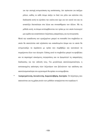 για την επιτυχή αντιµετώπιση της κατάστασης. Δεν πρόκειται για παίξιµο
ρόλων, καθώς το κάθε άτοµο παίζει το δικό του ρόλο και καλείται στη
διαδικασία αυτή να εξετάσει την εικόνα που έχει για τον εαυτό του και να
αναπτύξει δεκτικότητα στα λόγια και συναισθήµατα των άλλων. Με τη
µέθοδο αυτή, τα άτοµα αντιλαµβάνονται τον τρόπο µε τον οποίο λειτουργεί
µια οµάδα και αναπτύσσουν δεξιότητες απαραίτητες για τη συνεργασία.
Μετά την εκπαίδευση των εργαζοµένων µπορεί να συσταθεί ένα συµβούλιο το
οποίο θα αποτελείται από αξιόπιστα και εκπαιδευµένα άτοµα και το οποίο θα
αντιµετωπίζει τα παράπονα µε τρόπο που συµβιβάζει και ικανοποιεί τα
συµφέροντα όλων των πλευρών. Επίσης αυτό το συµβούλιο µπορεί να προβλέπει
και να παρατηρεί επικείµενες συγκρούσεις και να δροµολογεί τις απαραίτητες
διαδικασίες για την επίλυσή τους. Για µεγαλύτερη αποτελεσµατικότητα, η
πιστοποιηµένη απόκτηση νέων δεξιοτήτων που βελτιώνουν την απόδοση και
αποτελεσµατικότητα του οργανισµού θα πρέπει να ανταµείβεται.
• Διαπραγµάτευση, διευκόλυνση, διαµεσολάβηση, διαιτησία. Οι δεξιότητες που
απαιτούνται για τη χρήση αυτών των µεθόδων αναφέρονται στο κεφάλαιο 4.
-105-
 
