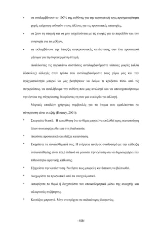 • να αναλαµβάνουν το 100% της ευθύνης για την προσωπική τους πραγµατικότητα
χωρίς επίρριψη ευθυνών στους άλλους για τις προσωπικές αποτυχίες,
• να ζουν τη στιγµή και να µην ασχολούνται µε τις ενοχές για το παρελθόν και την
ανησυχία για το µέλλον,
• να εκλαµβάνουν την ύπαρξη συγκρουσιακής κατάστασης σαν ένα προσωπικό
µήνυµα για τη συγκεκριµένη στιγµή.
Αναλύοντας τις παραπάνω συστάσεις αντιλαµβανόµαστε κάποιες µικρές (αλλά
δύσκολες) αλλαγές στον τρόπο που αντιλαµβανόµαστε τους γύρω µας και την
πραγµατικότητα µπορεί να µας βοηθήσουν να δούµε τι κρύβεται πίσω από τις
συγκρούσεις, να αναλάβουµε την ευθύνη που µας αναλογεί και να απενοχοποιήσουµε
την έννοια της σύγκρουσης θεωρώντας τη σαν µια ευκαιρία για αλλαγή.
Μερικές επιπλέον χρήσιµες συµβουλές για τα άτοµα που εµπλέκονται σε
σύγκρουση είναι οι εξής (Heaney, 2001):
• Σκεφτείτε θετικά. Η πεποίθηση ότι το θέµα µπορεί να επιλυθεί προς ικανοποίηση
όλων συνεισφέρει θετικά στη διαδικασία.
• Ακούστε προσεκτικά και δείξτε κατανόηση.
• Εκφράστε τα συναισθήµατά σας. Η ενέργεια αυτή σε συνδυασµό µε την επίδειξη
ενσυναίσθησης είναι πολύ πιθανό να µειώσει την ένταση και να δηµιουργήσει την
πιθανότητα ειρηνικής επίλυσης.
• Εξηγείστε την κατάσταση. Ρωτήστε πως µπορεί η κατάσταση να βελτιωθεί.
• Διαχωρίστε τα προσωπικά από τα επαγγελµατικά.
• Αποφύγετε το θυµό ή διοχετεύστε τον εποικοδοµητικά µέσω της ανοιχτής και
ειλικρινούς συζήτησης.
• Κοιτάξτε µπροστά. Μην ανατρέχετε σε παλαιότερες διαφωνίες.
-108-
 