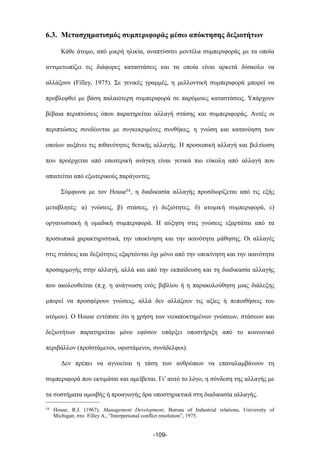 6.3. Μετασχηµατισµός συµπεριφοράς µέσω απόκτησης δεξιοτήτων
Κάθε άτοµο, από µικρή ηλικία, αναπτύσσει µοντέλα συµπεριφοράς µε τα οποία
αντιµετωπίζει τις διάφορες καταστάσεις και τα οποία είναι αρκετά δύσκολο να
αλλάξουν (Filley, 1975). Σε γενικές γραµµές, η µελλοντική συµπεριφορά µπορεί να
προβλεφθεί µε βάση παλαιότερη συµπεριφορά σε παρόµοιες καταστάσεις. Υπάρχουν
βέβαια περιπτώσεις όπου παρατηρείται αλλαγή στάσης και συµπεριφοράς. Αυτές οι
περιπτώσεις συνδέονται µε συγκεκριµένες συνθήκες, η γνώση και κατανόηση των
οποίων αυξάνει τις πιθανότητες θετικής αλλαγής. Η προσωπική αλλαγή και βελτίωση
που προέρχεται από εσωτερική ανάγκη είναι γενικά πιο εύκολη από αλλαγή που
απαιτείται από εξωτερικούς παράγοντες.
Σύµφωνα µε τον House54, η διαδικασία αλλαγής προσδιορίζεται από τις εξής
µεταβλητές: α) γνώσεις, β) στάσεις, γ) δεξιότητες, δ) ατοµική συµπεριφορά, ε)
οργανωσιακή ή οµαδική συµπεριφορά. Η αύξηση στις γνώσεις εξαρτάται από τα
προσωπικά χαρακτηριστικά, την υποκίνηση και την ικανότητα µάθησης. Οι αλλαγές
στις στάσεις και δεξιότητες εξαρτώνται όχι µόνο από την υποκίνηση και την ικανότητα
προσαρµογής στην αλλαγή, αλλά και από την εκπαίδευση και τη διαδικασία αλλαγής
που ακολουθείται (π.χ. η ανάγνωση ενός βιβλίου ή η παρακολούθηση µιας διάλεξης
µπορεί να προσφέρουν γνώσεις, αλλά δεν αλλάζουν τις αξίες ή πεποιθήσεις του
ατόµου). Ο House εντόπισε ότι η χρήση των νεοαποκτηµένων γνώσεων, στάσεων και
δεξιοτήτων παρατηρείται µόνο εφόσον υπάρξει υποστήριξη από το κοινωνικό
περιβάλλον (προϊστάµενοι, υφιστάµενοι, συνάδελφοι).
Δεν πρέπει να αγνοείται η τάση των ανθρώπων να επαναλαµβάνουν τη
συµπεριφορά που εκτιµάται και αµείβεται. Γι’ αυτό το λόγο, η σύνδεση της αλλαγής µε
τα συστήµατα αµοιβής ή προαγωγής δρα υποστηρικτικά στη διαδικασία αλλαγής.
-109-
54 House, R.J. (1967), Management Development, Bureau of Industrial relations, University of
Michigan, στο Filley A., “Interpersonal conflict resolution”, 1975.
 