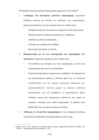 Η διαδικασία ατοµικής αλλαγής συµπεριφοράς χωρίζεται σε τρία στάδια55:
1. «Απόψυξη» των παγιωµένων µοντέλων συµπεριφοράς, δηµιουργία
αίσθησης ανάγκης για αλλαγή και υιοθέτηση νέας συµπεριφοράς.
Σηµαντικοί παράγοντες για την επιτυχία αυτού του σταδίου είναι:
- Αισθήµατα άγχους και έντασης όσον αφορά την παλιά συµπεριφορά.
- Παρουσία έµπιστου παράγοντα αλλαγής (π.χ. σύµβουλος).
- Αποδοχή της παλιάς συµπεριφοράς.
- Αντίληψη των εναλλακτικών µεθόδων.
- Κοινωνική υποστήριξη για αλλαγή.
2. Πειραµατισµός µε τη νέα συµπεριφορά και παρατήρηση των
επιπτώσεων. Σηµαντικά στοιχεία σε αυτό το βήµα είναι:
- Η προσδοκία της επιτυχίας της νέας συµπεριφοράς η οποία δρα
υποστηρικτικά και εντείνει την προσπάθεια.
- Η πρακτική εξάσκηση σε αποµονωµένο περιβάλλον. Η αποµάκρυνση
της εκπαιδευόµενης οµάδας σε ιδιαίτερο χώρο (π.χ. σε ινστιτούτο
εκπαίδευσης) για την αρχική εµπειρική εφαρµογή των
νεοαποκτηθέντων γνώσεων µπορεί να επιφέρει καλύτερα
αποτελέσµατα. Στο νέο περιβάλλον οι εκπαιδευόµενοι δρουν
ελεύθερα, µακριά από στρεσογόνους παράγοντες που µπορεί να
επιφέρουν υποτροπή στην παλιά συµπεριφορά. Η µέθοδος αυτή
βοηθά πολύ στην επιτυχία του επόµενου σταδίου.
3. «Πάγωµα» σε νέο µοντέλο συµπεριφοράς για την επισφράγιση επιτυχίας
της αλλαγής. Η διαδικασία αυτή χαρακτηρίζεται από τα εξής:
-110-
55 Dalton, G.W., (1970, Influence and Organizational Change, Organizational Behavior Models, στο
Filley A. ,“Interpersonal conflict resolution”, 1975.
 