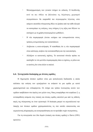 - Μετασχηµατισµός των γενικών στόχων σε ειδικούς. Ο διευθυντής
αντί να πει «θέλω να βελτιώσω τις δεξιότητες χειρισµού
συγκρούσεων» θα εκφρασθεί πιο συγκεκριµένα λέγοντας «στο
επόµενο επεισόδιο σύγκρουσης θέλω να ζητήσω από την κάθε πλευρά
να καταγράψει τις ανάγκες, τους στόχους ή τις αξίες που θέλουν να
επιτύχουν µε τη χρήση συγκεκριµένων µεθόδων».
- Η νέα συµπεριφορά γίνεται «κτήµα» και ενσωµατώνεται στους
τρόπους αντιµετώπισης των καταστάσεων.
- Αυξάνεται η αυτο-εκτίµηση. Η πεποίθηση ότι η νέα συµπεριφορά
είναι καλύτερη, αυξάνει την αυτοπεποίθηση και την ικανοποίηση.
- Αλλάζουν οι κοινωνικές σχέσεις. Το κοινωνικό σύνολο πρέπει να
αποδεχθεί το νέο µοντέλο συµπεριφοράς όπου οι σχέσεις, οι ρόλοι και
οι κανόνες δεν είναι πλέον οι παλιοί.
6.4. Συνεργασία διοίκησης µε άτυπες οµάδες
Η δηµιουργία άτυπων οµάδων είναι µια φυσιολογική διαδικασία η οποία
καλύπτει την ανάγκη των εργαζοµένων να ανήκουν σε µια οµάδα µε κοινά
χαρακτηριστικά και ενδιαφέροντα. Οι στόχοι και τρόποι λειτουργίας αυτών των
οµάδων αποβλέπουν στο όφελος των µελών τους. Όπως αναφέρθηκε στο κεφάλαιο 2, η
αντιπαράθεση ανάµεσα στις τυπικές και άτυπες οµάδες αποτελεί µια από τις πιθανές
πηγές της σύγκρουσης σε έναν οργανισµό. Η διοίκηση µπορεί να εκµεταλλευτεί την
ύπαρξη των άτυπων οµάδων χρησιµοποιώντας τις σαν κανάλι επικοινωνίας και
εκµαιεύοντας πληροφορίες για ανατροφοδότηση για να προλάβει τυχόν συγκρούσεις.
Για τη συνεργασία των δύο δοµών (τυπικές και άτυπες οµάδες) ο Davis (1991)
προτείνει:
-111-
 