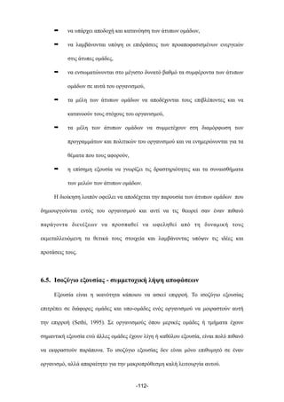 ➡ να υπάρχει αποδοχή και κατανόηση των άτυπων οµάδων,
➡ να λαµβάνονται υπόψη οι επιδράσεις των προαποφασισµένων ενεργειών
στις άτυπες οµάδες,
➡ να ενσωµατώνονται στο µέγιστο δυνατό βαθµό τα συµφέροντα των άτυπων
οµάδων σε αυτά του οργανισµού,
➡ τα µέλη των άτυπων οµάδων να αποδέχονται τους επιβλέποντες και να
κατανοούν τους στόχους του οργανισµού,
➡ τα µέλη των άτυπων οµάδων να συµµετέχουν στη διαµόρφωση των
προγραµµάτων και πολιτικών του οργανισµού και να ενηµερώνονται για τα
θέµατα που τους αφορούν,
➡ η επίσηµη εξουσία να γνωρίζει τις δραστηριότητες και τα συναισθήµατα
των µελών των άτυπων οµάδων.
Η διοίκηση λοιπόν οφείλει να αποδέχεται την παρουσία των άτυπων οµάδων που
δηµιουργούνται εντός του οργανισµού και αντί να τις θεωρεί σαν έναν πιθανό
παράγοντα διενέξεων να προσπαθεί να ωφεληθεί από τη δυναµική τους
εκµεταλλευόµενη τα θετικά τους στοιχεία και λαµβάνοντας υπόψιν τις ιδέες και
προτάσεις τους.
6.5. Ισοζύγιο εξουσίας - συµµετοχική λήψη αποφάσεων
Εξουσία είναι η ικανότητα κάποιου να ασκεί επιρροή. Το ισοζύγιο εξουσίας
επιτρέπει σε διάφορες οµάδες και υπο-οµάδες ενός οργανισµού να µοιραστούν αυτή
την επιρροή (Sethi, 1995). Σε οργανισµούς όπου µερικές οµάδες ή τµήµατα έχουν
σηµαντική εξουσία ενώ άλλες οµάδες έχουν λίγη ή καθόλου εξουσία, είναι πολύ πιθανό
να εκφραστούν παράπονα. Το ισοζύγιο εξουσίας δεν είναι µόνο επιθυµητό σε έναν
οργανισµό, αλλά απαραίτητο για την µακροπρόθεσµη καλή λειτουργία αυτού.
-112-
 