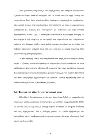 Όταν η διοίκηση αντιµετωπίζει τους εργαζόµενους σαν παθητικά, ανεύθυνα και
εξαρτώµενα άτοµα, υιοθετεί αυταρχικό στιλ το οποίο αποτελεί πηγή έντασης και
συγκρούσεων. Όταν όµως η διοίκηση δίνει έµφαση στη συµµετοχή των εργαζοµένων,
στο οµαδικό πνεύµα, στην υπευθυνότητα, στην πειθαρχία και στην αυτοπραγµάτωση,
εκπληρώνει τις ανάγκες των υφισταµένων για αυτονοµία και αυτο-έκφραση
δηµιουργώντας θετικό κλίµα. Σε συστήµατα όπου ασκείται συµµετοχική διοίκηση, αν
και υπάρχει θετική συσχέτιση µε τον αριθµό των συγκρούσεων που εκδηλώνονται
ανάµεσα στις διάφορες οµάδες, παρατηρείται αρνητική συσχέτιση µε το πλήθος των
σοβαρών επεισοδίων ανάµεσά τους διότι όσο αυξάνουν οι µικρές διαφωνίες, τόσο
µειώνονται οι µεγάλες συγκρούσεις
Για την αποφυγή λοιπόν των συγκρούσεων που πηγάζουν από διαφορές θέσης
ισχύος – εξουσίας, απαιτείται έµφαση στη συµµετοχική λήψη αποφάσεων και στην
αποδυνάµωση της κεντρικής εξουσίας. Η συµµετοχή στη λήψη αποφάσεων είναι µια
διαδικασία συνεισφοράς και συνεργασίας η οποία συµβάλλει στην οµαδική στοχοθεσία
και στον καταµερισµό αρµοδιοτήτων και ευθυνών. Βασική προϋπόθεση είναι να
διαθέτουν οι εργαζόµενοι τις κατάλληλες δεξιότητες.
6.6. Έλεγχος των αλλαγών στον εργασιακό χώρο
Κάθε αλλαγή διαταράσσει σε µεγαλύτερο ή µικρότερο βαθµό την ισορροπία ενός
οργανισµού καθώς απαιτείται η προσαρµογή σε µια νέα θέση ισορροπίας (Sethi, 1995).
Γι’ αυτό το λόγο, πολλές φορές, η αλλαγή επιφέρει αντίσταση και αρνητική αντίδραση
από τους εργαζόµενους. Εάν η διοίκηση µειώσει τα επίπεδα αβεβαιότητας και
ανασφάλειας µπορεί να ελαχιστοποιήσει την επικείµενη αντίσταση ή σύγκρουση. Αυτό
µπορεί να γίνει ως εξής:
-113-
 