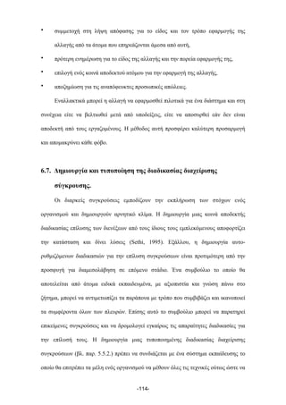 • συµµετοχή στη λήψη απόφασης για το είδος και τον τρόπο εφαρµογής της
αλλαγής από τα άτοµα που επηρεάζονται άµεσα από αυτή,
• πρότερη ενηµέρωση για το είδος της αλλαγής και την πορεία εφαρµογής της,
• επιλογή ενός κοινά αποδεκτού ατόµου για την εφαρµογή της αλλαγής,
• αποζηµίωση για τις αναπόφευκτες προσωπικές απώλειες.
Εναλλακτικά µπορεί η αλλαγή να εφαρµοσθεί πιλοτικά για ένα διάστηµα και στη
συνέχεια είτε να βελτιωθεί µετά από υποδείξεις, είτε να αποσυρθεί εάν δεν είναι
αποδεκτή από τους εργαζοµένους. Η µέθοδος αυτή προσφέρει καλύτερη προσαρµογή
και αποµακρύνει κάθε φόβο.
6.7. Δηµιουργία και τυποποίηση της διαδικασίας διαχείρισης
σύγκρουσης.
Οι διαρκείς συγκρούσεις εµποδίζουν την εκπλήρωση των στόχων ενός
οργανισµού και δηµιουργούν αρνητικό κλίµα. Η δηµιουργία µιας κοινά αποδεκτής
διαδικασίας επίλυσης των διενέξεων από τους ίδιους τους εµπλεκόµενους αποφορτίζει
την κατάσταση και δίνει λύσεις (Sethi, 1995). Εξάλλου, η δηµιουργία αυτο-
ρυθµιζόµενων διαδικασιών για την επίλυση συγκρούσεων είναι προτιµότερη από την
προσφυγή για διαµεσολάβηση σε επόµενο στάδιο. Ένα συµβούλιο το οποίο θα
αποτελείται από άτοµα ειδικά εκπαιδευµένα, µε αξιοπιστία και γνώση πάνω στο
ζήτηµα, µπορεί να αντιµετωπίζει τα παράπονα µε τρόπο που συµβιβάζει και ικανοποιεί
τα συµφέροντα όλων των πλευρών. Επίσης αυτό το συµβούλιο µπορεί να παρατηρεί
επικείµενες συγκρούσεις και να δροµολογεί εγκαίρως τις απαραίτητες διαδικασίες για
την επίλυσή τους. Η δηµιουργία µιας τυποποιηµένης διαδικασίας διαχείρισης
συγκρούσεων (βλ. παρ. 5.5.2.) πρέπει να συνδιάζεται µε ένα σύστηµα εκπαίδευσης το
οποίο θα επιτρέπει τα µέλη ενός οργανισµού να µέθουν όλες τις τεχνικές ούτως ώστε να
-114-
 