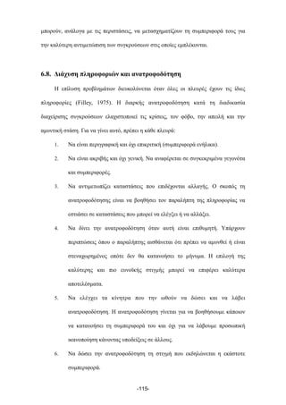 µπορούν, ανάλογα µε τις περιστάσεις, να µετασχηµατίζουν τη συµπεριφορά τους για
την καλύτερη αντιµετώπιση των συγκρούσεων στις οποίες εµπλέκονται.
6.8. Διάχυση πληροφοριών και ανατροφοδότηση
Η επίλυση προβληµάτων διευκολύνεται όταν όλες οι πλευρές έχουν τις ίδιες
πληροφορίες (Filley, 1975). Η διαρκής ανατροφοδότηση κατά τη διαδικασία
διαχείρισης συγκρούσεων ελαχιστοποιεί τις κρίσεις, τον φόβο, την απειλή και την
αµυντική στάση. Για να γίνει αυτό, πρέπει η κάθε πλευρά:
1. Να είναι περιγραφική και όχι επικριτική (συµπεριφορά ενήλικα).
2. Να είναι ακριβής και όχι γενική. Να αναφέρεται σε συγκεκριµένα γεγονότα
και συµπεριφορές.
3. Να αντιµετωπίζει καταστάσεις που επιδέχονται αλλαγής. Ο σκοπός τη
ανατροφοδότησης είναι να βοηθήσει τον παραλήπτη της πληροφορίας να
εστιάσει σε καταστάσεις που µπορεί να ελέγξει ή να αλλάξει.
4. Να δίνει την ανατροφοδότηση όταν αυτή είναι επιθυµητή. Υπάρχουν
περιπτώσεις όπου ο παραλήπτης αισθάνεται ότι πρέπει να αµυνθεί ή είναι
στεναχωρηµένος οπότε δεν θα κατανοήσει το µήνυµα. Η επιλογή της
καλύτερης και πιο ευνοϊκής στιγµής µπορεί να επιφέρει καλύτερα
αποτελέσµατα.
5. Να ελέγχει τα κίνητρα που την ωθούν να δώσει και να λάβει
ανατροφοδότηση. Η ανατροφοδότηση γίνεται για να βοηθήσουµε κάποιον
να κατανοήσει τη συµπεριφορά του και όχι για να λάβουµε προσωπική
ικανοποίηση κάνοντας υποδείξεις σε άλλους.
6. Να δώσει την ανατροφοδότηση τη στιγµή που εκδηλώνεται η εκάστοτε
συµπεριφορά.
-115-
 
